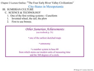 Chapter 2 Lecture Outline:  “ The Four Early River Valley Civilizations” City-States in Mesopotamia III.  SUMERIAN CULTURE C.  SCIENCE & TECHNOLOGY 1.  One of the first writing systems - Cuneiform PP Design of T. Loessin; Akins H.S. Invented wheel, the sail, the plow First to use bronze. Other Sumerian Achievements (see textbook p. 31) one of the earliest sketched maps astronomy a number system in base 60 from which stems our modern units of measuring time and the 360 degrees of a circle. 