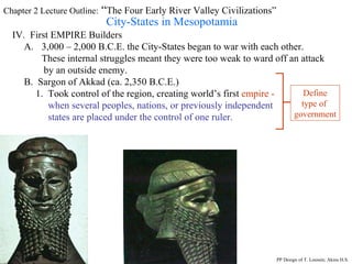 Chapter 2 Lecture Outline:  “ The Four Early River Valley Civilizations” City-States in Mesopotamia IV.  First EMPIRE Builders 3,000 – 2,000 B.C.E. the City-States began to war with each other. These internal struggles meant they were too weak to ward off an attack by an outside enemy.  B.  Sargon of Akkad (ca. 2,350 B.C.E.) 1.  Took control of the region, creating world’s first  empire -  when several peoples, nations, or previously independent  states are placed under the control of one ruler. Define type of  government PP Design of T. Loessin; Akins H.S. 