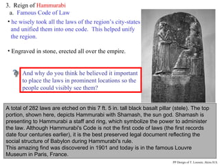 3.  Reign of  Hammurabi a.  Famous Code of Law A total of 282 laws are etched on this 7 ft. 5 in. tall black basalt pillar (stele). The top portion, shown here, depicts Hammurabi with Shamash, the sun god. Shamash is presenting to Hammurabi a staff and ring, which symbolize the power to administer the law.  Although Hammurabi's Code is not the first code of laws (the first records date four centuries earlier), it is the best preserved legal document reflecting the social structure of Babylon during Hammurabi's rule.   This amazing find was discovered in 1901 and today is in the famous Louvre Museum in Paris, France. he wisely took all the laws of the region’s city-states and unified them into one code.  This helped unify the region.  Engraved in stone, erected all over the empire. Why do you think Hammurabi thought it important to place all the cities within his Empire under the same uniform code of laws?  And why do you think he believed it important to place the laws in prominent locations so the people could visibly see them? PP Design of T. Loessin; Akins H.S. 