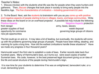 Teacher’s Notes: 1.  Discuss (review) with the students what life was like for people when they were hunters and gatherers.   Then,  discuss  changes that took place in society to bring early people into the Neolithic Age.   The five characteristics of civilization – including government & Laws   2.  To the Board   Next, ask the  students  to brainstorm with you as you  come up with positive and negative aspects of people starting to live in villages, towns, and large communities.   Write these ideas on the board or on an overhead projector.  A possible list may include the following: Positive Aspects  Negative Aspects  protection from danger  army, taxes, slavery greater supplies of food  waste disposal opportunity for commerce  governing large groups of citizens new job opportunities . The list could go on and on.  It may take a bit of leading, but eventually, the students will come up with the problems governing large groups of people.  People have been killing, stealing, and maiming for quite a long time.  How did the earliest civilizations handle these situations?   Have we made any progress in four thousand years?   Hammurabi wasn't the first ruler to establish a code of laws.  Earlier records date back four hundred years.  Many of Hammurabi's laws, as it turns out,  were exact copies of earlier Sumerian laws.  His code, however, is the best preserved legal document giving us an idea of the life and social structure of the people during Hammurabi's reign.  It is now time for your students to determine if he was an enlightened, benevolent ruler, or a cruel, demanding tyrant.    