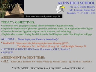 AKINS HIGH SCHOOL Pre-A.P. World History Mr. Loessin; Room 167 Tutorials:  T ~ F; 8:20 ~ 8:50 Read more about the Pyramids on p. 36. TODAY’s OBJECTIVES: Summarize how geography affected the development of Egyptian culture. Explain the importance of pharaohs, pyramids, and trade in the Old Kingdom period of Egypt. Describe the ancient Egyptian religion, social structure, and technology. Explain what occurred during the shift from the Old Kingdom to the New Kingdom in Egypt. AGENDA:   Please begin your Warm-Up immediately! WARM-UP:  Glance over the following before your Opening QUIZ !    The Map on p. 34;  the Daily Life on p. 36;  and Spotlight On on p. 38  LECTURE & DISCUSSION over Homework, CH 2, Section 2 REVIEW   ASSIGNMENT for NEXT TIME: ALL:  Read CH 2, Sections 3-4  “Indus Valley & Ancient China”  pp. 42-51 in Textbook ! * R EMINDER:   TEXTBOOKS are REQUIRED in class EVERY DAY! 