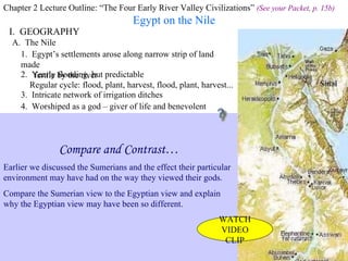 Chapter 2 Lecture Outline: “The Four Early River Valley Civilizations”  (See your Packet, p. 15b) Egypt on the Nile I.  GEOGRAPHY Nile River A.  The Nile 1.  Egypt’s settlements arose along narrow strip of land made fertile by the river 2.  Yearly flooding, but predictable Regular cycle: flood, plant, harvest, flood, plant, harvest... 3.  Intricate network of irrigation ditches Irrigating scene painted on tomb at Thebes 4.  Worshiped as a god – giver of life and benevolent Compare and Contrast… Earlier we discussed the Sumerians and the effect their particular environment may have had on the way they viewed their gods.  Compare the Sumerian view to the Egyptian view and explain why the Egyptian view may have been so different. WATCH VIDEO CLIP 