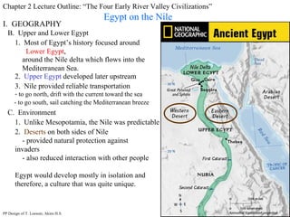 Chapter 2 Lecture Outline: “The Four Early River Valley Civilizations” Egypt on the Nile B.  Upper and Lower Egypt I.  GEOGRAPHY 1.  Most of Egypt’s history focused around  Lower Egypt , around the Nile delta which flows into the Mediterranean Sea. 2.  Upper Egypt  developed later upstream 3.  Nile provided reliable transportation to go north, drift with the current toward the sea - to go south, sail catching the Mediterranean breeze C.  Environment 1.  Unlike Mesopotamia, the Nile was predictable 2.  Deserts  on both sides of Nile - provided natural protection against invaders - also reduced interaction with other people Egypt would develop mostly in isolation and therefore, a culture that was quite unique. PP Design of T. Loessin; Akins H.S. 