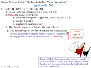 Chapter 2 Lecture Outline: “The Four Early River Valley Civilizations” Egypt on the Nile II.  UNITED EGYPT’S GOVERNMENT A.  Unlike Sumeria, no independent city-states in Egypt B.  Menes,  the king of Upper Egypt,  1.  united the two regions – Upper and Lower – in 3,100 B.C.E. Before 3000 B.C., there was the white crown of Upper Egypt and the red crown of Lower Egypt. When Egypt was united, these two crowns were combined into the Double Crown of Upper and Lower Egypt.  2.  Capital:  Memphis 3.  Creates first Egyptian  dynasty C.  The  Pharaoh  [means,  royal house ] – the ruler of Egypt 1.  were considered gods; served both political and religious roles Type of government where the political rulers are thought to be divinely-guided, or even divine themselves is a   theocracy . Define type of  government PP Design of T. Loessin; Akins H.S. 