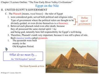 Chapter 2 Lecture Outline: “The Four Early River Valley Civilizations” Egypt on the Nile II.  UNITED EGYPT’S GOVERNMENT C.  The  Pharaoh  [means,  royal house ] – the ruler of Egypt 1.  were considered gods; served both political and religious roles Type of government where the political rulers are thought to be divinely-guided, or even divine themselves is a  theocracy . Define type of  government 2.  Believed each pharaoh ruled even after death, because they all possessed the same eternal spirit =  ka;   and being god, naturally bore full responsibility for Egypt’s well-being. 3.  Therefore, Pharaoh’s tomb very important, because it was still a place of rule. Built  massive tombs  called  pyramids .  The Great Pyramids at Giza. The pyramids were built mainly in the  Old Kingdom Period. What do we mean by… the “Old Kingdom” period? PP Design of T. Loessin; Akins H.S. 