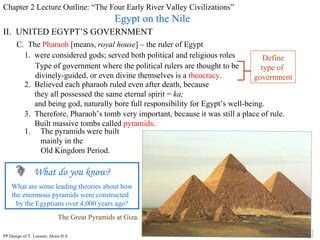 Chapter 2 Lecture Outline: “The Four Early River Valley Civilizations” Egypt on the Nile II.  UNITED EGYPT’S GOVERNMENT C.  The  Pharaoh  [means,  royal house ] – the ruler of Egypt 1.  were considered gods; served both political and religious roles Type of government where the political rulers are thought to be divinely-guided, or even divine themselves is a  theocracy . Define type of  government 2.  Believed each pharaoh ruled even after death, because they all possessed the same eternal spirit =  ka;   and being god, naturally bore full responsibility for Egypt’s well-being. 3.  Therefore, Pharaoh’s tomb very important, because it was still a place of rule. Built massive tombs called  pyramids .  The Great Pyramids at Giza. The pyramids were built mainly in the  Old Kingdom Period. What do you know? What are some leading theories about how the enormous pyramids were constructed  by the Egyptians over 4,000 years ago? PP Design of T. Loessin; Akins H.S. 