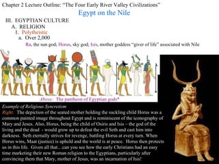 Chapter 2 Lecture Outline: “The Four Early River Valley Civilizations” Egypt on the Nile III.  EGYPTIAN CULTURE A.  RELIGION 1.  Polytheistic a.  Over 2,000 Ra , the sun god;  Horus , sky god;  Isis , mother goddess “giver of life” associated with Nile Right:   Images of household gods were often displayed on altars in Egyptian homes. This is  the goddess Taweret  one of the most popular. Taweret protected mothers and their children against the risks during pregnancy and birth.  The goddess was usually depicted as a pregnant hippopotamus with the limbs and paws of a lion and a mane in the form of a crocodile's tail. Her frightening appearance was probably meant to scare away evil spirits.  ca. 712 - 332 B.C.   Above:   The pantheon of Egyptian gods* PP Design of T. Loessin; Akins H.S. Example of Religious Syncretism Right:  The depiction of the seated mother holding the suckling child Horus was a common painted image throughout Egypt and is reminiscent of the iconography of Mary and Jesus. Also, Horus, being the child of Osiris and Isis – the god of the living and the dead  - would grow up to defeat the evil Seth and cast him into darkness.  Seth eternally strives for revenge, battling Horus at every turn. When Horus wins, Maat (justice) is upheld and the world is at peace.  Horus then protects us in this life.  Given all that…can you see how the early Christians had an easy time marketing their new Roman religion to the Egyptians, particularly after convincing them that Mary, mother of Jesus, was an incarnation of Isis! 