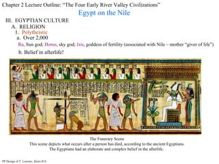Chapter 2 Lecture Outline: “The Four Early River Valley Civilizations” Egypt on the Nile III.  EGYPTIAN CULTURE A.  RELIGION 1.  Polytheistic a.  Over 2,000 Ra , Sun god;  Horus , sky god;  Isis , goddess of fertility (associated with Nile – mother “giver of life”) PP Design of T. Loessin; Akins H.S. b. Belief in afterlife!  The Funerary Scene This scene depicts what occurs after a person has died, according to the ancient Egyptians. The Egyptians had an elaborate and complex belief in the afterlife.  