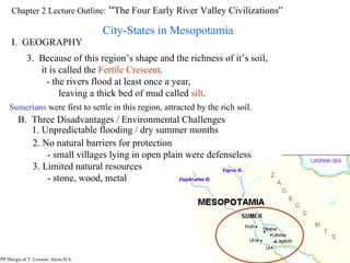 Chapter 2 Lecture Outline:  “ The Four Early River Valley Civilizations” City-States in Mesopotamia I.  GEOGRAPHY PP Design of T. Loessin; Akins H.S. 3.  Because of this region’s shape and the richness of it’s soil, it is called the  Fertile Crescent . - the rivers flood at least once a year,  leaving a thick bed of mud called  silt . Sumerians  were first to settle in this region, attracted by the rich soil. B.  Three Disadvantages / Environmental Challenges 1. Unpredictable flooding / dry summer months 2. No natural barriers for protection - small villages lying in open plain were defenseless 3. Limited natural resources - stone, wood, metal PP Design of T. Loessin; Akins H.S. 