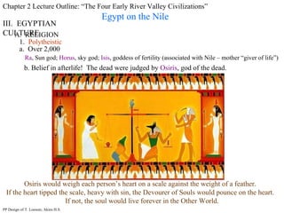 Chapter 2 Lecture Outline: “The Four Early River Valley Civilizations” Egypt on the Nile III.  EGYPTIAN CULTURE A.  RELIGION 1.  Polytheistic a.  Over 2,000 Ra , Sun god;  Horus , sky god;  Isis , goddess of fertility (associated with Nile – mother “giver of life”) PP Design of T. Loessin; Akins H.S. b. Belief in afterlife!  The dead were judged by  Osiris , god of the dead.  Osiris would weigh each person’s heart on a scale against the weight of a feather.  If the heart tipped the scale, heavy with sin, the Devourer of Souls would pounce on the heart.  If not, the soul would live forever in the Other World. 