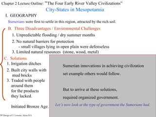 Chapter 2 Lecture Outline:  “ The Four Early River Valley Civilizations” City-States in Mesopotamia I.  GEOGRAPHY PP Design of T. Loessin; Akins H.S. Sumerians  were first to settle in this region, attracted by the rich soil. B.  Three Disadvantages / Environmental Challenges 1. Unpredictable flooding / dry summer months 2. No natural barriers for protection - small villages lying in open plain were defenseless 3. Limited natural resources  (stone, wood, metal) PP Design of T. Loessin; Akins H.S. C.  Solutions  1. Irrigation ditches 2. Built city walls with  mud bricks 3. Traded with people  around them for the products  they lacked. Initiated Bronze Age. Sumerian innovations in achieving civilization  set example others would follow. But to arrive at these solutions, required organized government. Let’s now look at the type of government the Sumerians had. 