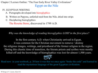 Chapter 2 Lecture Outline: “The Four Early River Valley Civilizations” Egypt on the Nile IV. EGYPTIAN WRITING A.  Pictographs developed into  hieroglyphics B.  Written on Papyrus, unfurled reed from the Nile, dried into strips  C.  Deciphering hieroglyphics Why was the knowledge of reading hieroglyphics LOST in the first place? In the first century A.D. when Christianity arrived in Egypt,  it was common for the Christian movement to remove / destroy  the religious images, writings, and priesthood of the former religion in the region.  During this chaotic time of transition, the literate priests and scribes were mostly  killed off and the knowledge of hieroglyphics was lost for almost 1,500 years. Read now  in your textbook, p. 38 how it was that we once again “broke the code” and learned to read the mysterious language of the great Egyptian civilization. The Rosetta Stone , discovered in 1799 A.D. PP Design of T. Loessin; Akins H.S. 