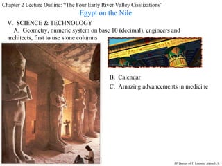 Chapter 2 Lecture Outline: “The Four Early River Valley Civilizations” Egypt on the Nile V.  SCIENCE & TECHNOLOGY A.  Geometry, numeric system on base 10 (decimal), engineers and architects, first to use stone columns B.  Calendar C.  Amazing advancements in medicine PP Design of T. Loessin; Akins H.S. 
