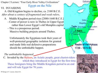 Chapter 2 Lecture: “Four Early River Valley Civilizations” Egypt on the Nile VI.  INVASIONS A. Old Kingdom begins to decline, ca. 2180 B.C.E. After about a century of fragmented and weak rulers, Middle Kingdom period rises [2080-1640 B.C.E.] - Center of power is now in Thebes in Upper Egypt  rather than Lower Egypt’s old Memphis capital. - This is a prosperous period. Massive building projects around Thebes.  Unfortunately the Egyptians took their years of  well-protected geographic isolation for granted  and made little real defensive preparations  should the unthinkable happen. The unthinkable happened. C.  Invaded by the  Hyksos ,  an Asiatic people, great chariot-riders –  which they introduced in Egypt for the first time.  These foreigners bring the Middle Kingdom period to an end and will rule Egypt for 70 years. PP Design of T. Loessin; Akins H.S. Thebes N I L E G Y P  T R. 