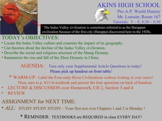 AKINS HIGH SCHOOL Pre-A.P. World History Mr. Loessin; Room 167 Tutorials:  T ~ F; 8:20 ~ 8:50 The Indus Valley civilization is sometimes referred to as the Harappan civilization because of the first city (Harappa) discovered here in the 1920s. TODAY’s OBJECTIVES: Locate the Indus Valley culture and examine the impact of its geography. List theories about the decline of the Indus Valley civilization. Describe the social and religious structure of the Shang Dynasty. Summarize the rise and fall of the Zhou Dynasty in China. AGENDA:   Turn only your Supplemental Article Questions in today! Please pick up handout on front table ! *  WARM-UP :  Label the Four early River Civilizations  without looking at your notes ! Then, turn to p. S15 in textbook and answer the four questions on back of handout. LECTURE & DISCUSSION over Homework, CH 2, Section 3 and 4 REVIEW   ASSIGNMENT for NEXT TIME: ALL:  STUDY STUDY STUDY – Your first test over Chapters 1 and 2 is Monday ! * R EMINDER:   TEXTBOOKS are REQUIRED in class EVERY DAY! 