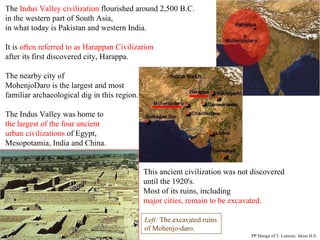 The  Indus Valley civilization  flourished around 2,500 B.C.  in the western part of South Asia,  in what today is Pakistan and western India.  It is  often referred to as Harappan Civilization   after its first discovered city, Harappa.  The nearby city of  MohenjoDaro is the largest and most  familiar archaeological dig in this region. The Indus Valley was home to  the largest of the four ancient  urban civilizations  of Egypt,  Mesopotamia, India and China.    This ancient civilization was not discovered    until the 1920's.    Most of its ruins, including    major cities, remain to be excavated. Left:  The excavated ruins of Mohenjo-daro. PP Design of T. Loessin; Akins H.S.                                                             