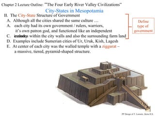 Chapter 2 Lecture Outline:  “ The Four Early River Valley Civilizations” City-States in Mesopotamia II.  The  City-State  Structure of Government A.  Although all the cities shared the same culture … each city had its own government / rulers, warriors,  it’s own patron god, and functioned like an independent country C.  includes within the city walls and also the surrounding farm land D.  Examples include Sumerian cities of Ur, Uruk, Kish, Lagesh E.  At center of each city was the walled temple with a  ziggurat  – a massive, tiered, pyramid-shaped structure. PP Design of T. Loessin; Akins H.S. Define type of  government 
