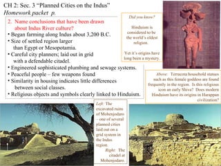 CH 2: Sec. 3 “Planned Cities on the Indus”  Homework   packet  p.  2.  Name conclusions that have been drawn  about Indus River culture? Indus Harappan   script has not been deciphered.   This means basic questions about  the people who created this highly complex culture  are  still unanswered. Left:  The excavated ruins of Mohenjodaro – one of several  planned cities laid out on a grid system in the Indus region. Right:   The citadel at Mohenjodaro. Began farming along Indus about 3,200 B.C. Size of settled region larger  than Egypt or Mesopotamia. Careful city planners; laid out in grid  with a defendable citadel. Engineered sophisticated plumbing and sewage systems. Peaceful people – few weapons found Similarity in housing indicates little differences  between social classes. Religious objects and symbols clearly linked to Hinduism. Typical Harappan dwellling Above:   Terracota household statues such as this female goddess are found frequently in the region.  Is this religious icon an early Shiva?  Does modern Hinduism have its origins in Harappan civilization? Did you know? Hinduism is considered to be  the world’s oldest religion.  Yet it’s origins have long been a mystery. 