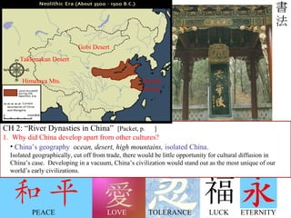 LOVE LUCK PEACE ETERNITY TOLERANCE Chinese script is unique, isn’t it? Think about other elements of Chinese culture: Chinese architecture, music, technology,  dress and fashion, and eastern belief systems… Also unique!  CH 2: “River Dynasties in China”  [Packet, p.  ] 1.  Why did China develop apart from other cultures? China’s geography   ocean, desert, high mountains,  isolated China. Isolated geographically, cut off from trade, there would be little opportunity for cultural diffusion in  China’s case.  Developing in a vacuum, China’s civilization would stand out as the most unique of our world’s early civilizations. Gobi Desert Taklimakan Desert Himalaya Mts. Pacific Ocean 
