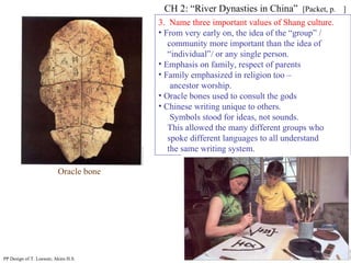 3.  Name three important values of Shang culture. From very early on, the idea of the “group” / community more important than the idea of “ individual”/ or any single person. Emphasis on family, respect of parents Family emphasized in religion too –  ancestor worship. Oracle bones used to consult the gods Chinese writing unique to others.  Symbols stood for ideas, not sounds.  This allowed the many different groups who spoke different languages to all understand  the same writing system. CH 2: “River Dynasties in China”  [Packet, p.  ] PP Design of T. Loessin; Akins H.S. Oracle bone 
