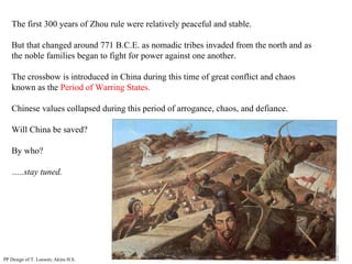 The first 300 years of Zhou rule were relatively peaceful and stable. But that changed around 771 B.C.E. as nomadic tribes invaded from the north and as the noble families began to fight for power against one another. The crossbow is introduced in China during this time of great conflict and chaos known as the  Period of Warring States. Chinese values collapsed during this period of arrogance, chaos, and defiance. Will China be saved? By who? … ..stay tuned. PP Design of T. Loessin; Akins H.S. 