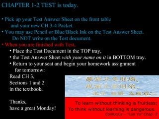 CHAPTER 1-2 TEST is today. Pick up your Test Answer Sheet on the front table  and your new CH 3-4 Packet. You may use Pencil or Blue/Black Ink on the Test Answer Sheet. Do NOT write on the Test document. When you are finished with Test, Place the Test Document in the TOP tray, the Test Answer Sheet  with your name on it  in BOTTOM tray. Return to your seat and begin your homework assignment  for tomorrow: Read CH 3,  Sections 1 and 2  in the textbook. Thanks,  have a great Monday! To learn without thinking is fruitless; To think without learning is dangerous.   Confucius – “Lun Yu” Chap. 2 