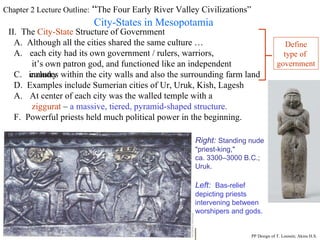 Chapter 2 Lecture Outline:  “ The Four Early River Valley Civilizations” City-States in Mesopotamia II.  The  City-State  Structure of Government A.  Although all the cities shared the same culture … each city had its own government / rulers, warriors,  it’s own patron god, and functioned like an independent country C.  includes within the city walls and also the surrounding farm land D.  Examples include Sumerian cities of Ur, Uruk, Kish, Lagesh At center of each city was the walled temple with a  ziggurat  –  a massive, tiered, pyramid-shaped structure. PP Design of T. Loessin; Akins H.S. F.  Powerful priests held much political power in the beginning. Right:  Standing nude  "priest-king,"  ca. 3300–3000 B.C.;  Uruk. Left:   Bas-relief  depicting priests  intervening between  worshipers and gods. Define type of  government 
