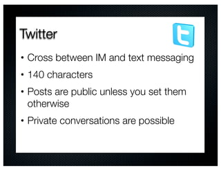 Twitter
•   Cross between IM and text messaging
•   140 characters
•   Posts are public unless you set them
    otherwise
•   Private conversations are possible
 