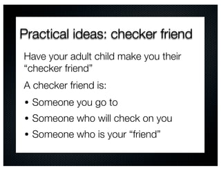 Practical ideas: checker friend
Have your adult child make you their
“checker friend”
A checker friend is:
• Someone you go to
• Someone who will check on you
• Someone who is your “friend”
 