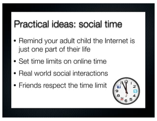 Practical ideas: social time
•   Remind your adult child the Internet is
    just one part of their life
•   Set time limits on online time
•   Real world social interactions
•   Friends respect the time limit
 