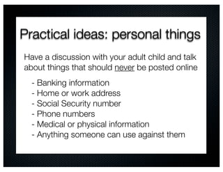 Practical ideas: personal things
Have a discussion with your adult child and talk
about things that should never be posted online
  - Banking information
  - Home or work address
  - Social Security number
  - Phone numbers
  - Medical or physical information
  - Anything someone can use against them
 