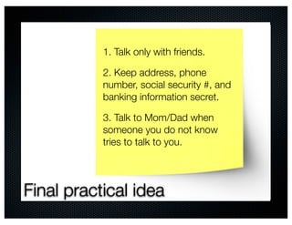 1. Talk only with friends.

           2. Keep address, phone
           number, social security #, and
           banking information secret.

           3. Talk to Mom/Dad when
           someone you do not know
           tries to talk to you.




Final practical idea
 