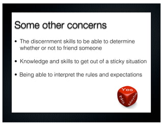 Some other concerns
• The discernment skills to be able to determine
  whether or not to friend someone

• Knowledge and skills to get out of a sticky situation

• Being able to interpret the rules and expectations
 