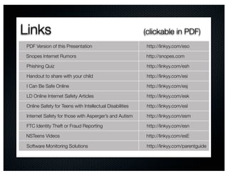 Links                                                     (clickable in PDF)
 PDF Version of this Presentation                         http://linkyy.com/eso

Snopes Internet Rumors                                    http://snopes.com

 Phishing Quiz                                            http://linkyy.com/esh

 Handout to share with your child                         http://linkyy.com/esi

 I Can Be Safe Online                                     http://linkyy.com/esj

 LD Online Internet Safety Articles                       http://linkyy.com/esk

 Online Safety for Teens with Intellectual Disabilities   http://linkyy.com/esl

 Internet Safety for those with Asperger’s and Autism     http://linkyy.com/esm

 FTC Identity Theft or Fraud Reporting                    http://linkyy.com/esn

NSTeens Videos                                            http://linkyy.com/esE

 Software Monitoring Solutions                            http://linkyy.com/parentguide
 