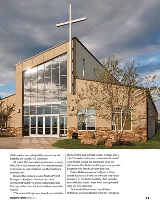 1111BUILDING PROFIT SPRING 2013
ditch system according to the parameters set
forth by the county,” he continues.
	 All tolled, the excavation work came to nearly
$600,000, which meant that cost reductions had
to be made in order to finish out the building’s
construction.
	 Despite the obstacles, John Studer, Project
Manager at Kinghorn Construction, was
determined to deliver a new building that still
lived up to the church’s functional and aesthetic
wishes.
	 “The new challenge was, how do we maintain
the footprint and get that square footage with a
10 – 15% reduction in our total available funds,”
says Studer. Taking full advantage of all the
efficiencies that Butler building systems provide,
Kinghorn was able to achieve just that.
	 Pastor Robinson was actually on a three-
month sabbatical when the decision was made
to switch to the Butler building. And when he
returned, he couldn’t have been more pleased
with the new direction.
	 “It was a brilliant move,” says Pastor
Robinson, who was familiar with the concept of
 