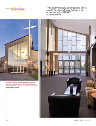 12
“The Butler building accomplished almost
exactly the same design, but saved us
approximately $350,000”
Pastor Robinson
Staying true
To the vision
A soaring roofline distinguishes the exterior of
the Riverwood Covenant Church building, while
spacious interiors provide a warm welcome to its
members and guests.
BUILDING PROFIT SPRING 2013
 