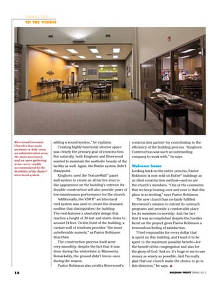 14
Riverwood Covenant
Church’s four main
sections—a kids’ area,
an administration area,
the main sanctuary,
and an open gathering
area—were readily
accommodated by the
flexibility of the Butler®
structural system.
BUILDING PROFIT SPRING 2013
adding a sound system,” he explains.
	 Creating highly functional interior space
was clearly the primary goal of construction.
But naturally, both Kinghorn and Riverwood
wanted to maintain the aesthetic beauty of the
facility as well. Again, the Butler system didn’t
disappoint.
	 Kinghorn used the TextureWall™
panel
wall system to create an attractive stucco-
like appearance on the building’s exterior. Its
durable construction will also provide years of
low-maintenance performance for the church.
	 Additionally, the VSR II™
architectural
roof system was used to create the dramatic
roofline that distinguishes the building.
The roof features a shed-style design that
reaches a height of 30 feet and slants down to
around 24 feet. On the front of the building, a
curtain wall of windows provides “the most
unbelievable sunsets,” as Pastor Robinson
describes.
	 The construction process itself went
very smoothly, despite the fact that it was
done during the wintertime in Minnesota.
Remarkably, the ground didn’t freeze once
during the season.
	 Pastor Robinson also credits Riverwood’s
construction partner for contributing to the
efficiency of the building process. “Kinghorn
Construction was such an outstanding
company to work with,” he says.
Welcome home
Looking back on the entire process, Pastor
Robinson is now sold on Butler®
buildings as
an ideal construction method—and so are
the church’s members. “One of the comments
that we keep hearing over and over is that this
place is so inviting,” says Pastor Robinson.
	 The new church has certainly fulfilled
Riverwood’s mission to extend its outreach
programs and provide a comfortable place
for its members to worship. And the fact
that it was accomplished despite the hurdles
faced on the project gives Pastor Robinson a
tremendous feeling of satisfaction.
	 “I feel responsible for every dollar that
is spent on this building, and I want it to be
spent to the maximum possible benefit—for
the benefit of the congregation and also for
the glory of God. And so, it’s huge to me to use
money as wisely as possible. And I’m really
glad that our church made the choice to go in
this direction,” he says. s
Staying true
To the vision
 
