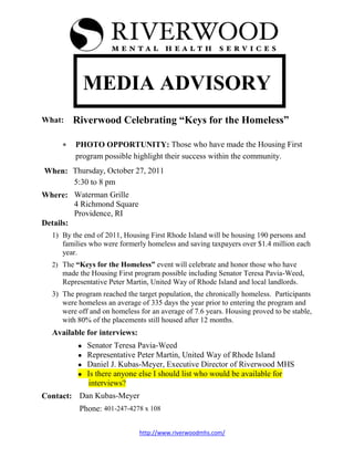 MEDIA ADVISORY
What:   Riverwood Celebrating “Keys for the Homeless”

         PHOTO OPPORTUNITY: Those who have made the Housing First
         program possible highlight their success within the community.
When: Thursday, October 27, 2011
      5:30 to 8 pm
Where: Waterman Grille
         4 Richmond Square
         Providence, RI
Details:
  1) By the end of 2011, Housing First Rhode Island will be housing 190 persons and
     families who were formerly homeless and saving taxpayers over $1.4 million each
     year.
  2) The “Keys for the Homeless” event will celebrate and honor those who have
     made the Housing First program possible including Senator Teresa Pavia-Weed,
     Representative Peter Martin, United Way of Rhode Island and local landlords.
  3) The program reached the target population, the chronically homeless. Participants
     were homeless an average of 335 days the year prior to entering the program and
     were off and on homeless for an average of 7.6 years. Housing proved to be stable,
     with 80% of the placements still housed after 12 months.
  Available for interviews:
             Senator Teresa Pavia-Weed
             Representative Peter Martin, United Way of Rhode Island
             Daniel J. Kubas-Meyer, Executive Director of Riverwood MHS
             Is there anyone else I should list who would be available for
             interviews?
Contact: Dan Kubas-Meyer
          Phone: 401-247-4278 x 108

                              http://www.riverwoodmhs.com/
 