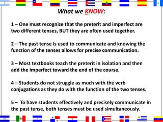 What we KNOW:
1 – One must recognize that the preterit and imperfect are
two different tenses, BUT they are often used together.
2 – The past tense is used to communicate and knowing the
function of the tenses allows for precise communication.
3 – Most textbooks teach the preterit in isolation and then
add the imperfect toward the end of the course.
4 – Students do not struggle as much with the verb
conjugations as they do with the function of the two tenses.
5 – To have students effectively and precisely communicate in
the past tense, both tenses must be used simultaneously.
 