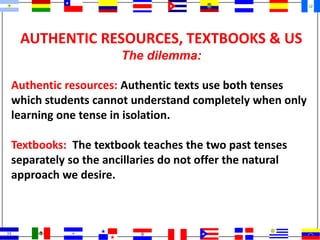 AUTHENTIC RESOURCES, TEXTBOOKS & US
The dilemma:
Authentic resources: Authentic texts use both tenses
which students cannot understand completely when only
learning one tense in isolation.
Textbooks: The textbook teaches the two past tenses
separately so the ancillaries do not offer the natural
approach we desire.
 