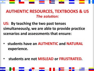 AUTHENTIC RESOURCES, TEXTBOOKS & US
The solution:
US: By teaching the two past tenses
simultaneously, we are able to provide practice
scenarios and assessments that ensure:
• students have an AUTHENTIC and NATURAL
experience.
• students are not MISLEAD or FRUSTRATED.
 