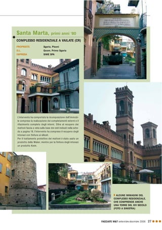 FACCIATE M&T settembre·dicembre 2006 27 G G G
PROPRIETÀ Sgaria, Pisoni
D.L. Geom. Primo Sgaria
IMPRESA SIME SPA
Santa Marta, primi anni ‘80
COMPLESSO RESIDENZIALE A VAILATE (CR)
L’intervento ha comportato la ricomposizione dell’immobi-
le compreso la realizzazione dei completamenti esterni e il
rifacimento completo degli interni. Oltre al recupero dei
mattoni faccia a vista sulla base dei cicli indicati nella sche-
da a pagina 19, l’intervento ha compreso il recupero degli
intonaci con finitura ai silicati.
Per il trattamento protettivo dei mattoni è stato usato un
prodotto della Waker, mentre per la finitura degli intonaci
un prodotto Keim.
Q ALCUNE IMMAGINI DEL
COMPLESSO RESIDENZIALE,
CHE COMPRENDE ANCHE
UNA TORRE DEL XIV SECOLO
(FOTO A SINISTRA)
 
