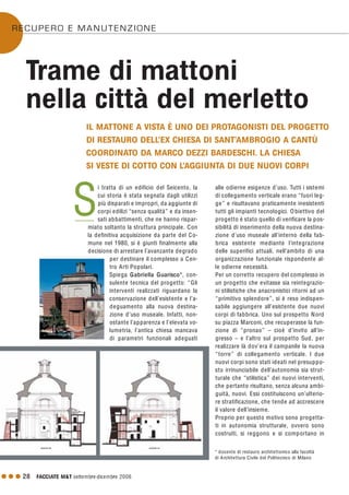 alle odierne esigenze d’uso. Tutti i sistemi
di collegamento verticale erano “fuori leg-
ge” e risultavano praticamente inesistenti
tutti gli impianti tecnologici. Obiettivo del
progetto è stato quello di verificare la pos-
sibilità di inserimento della nuova destina-
zione d’uso museale all’interno della fab-
brica esistente mediante l’integrazione
delle superifici attuali, nell’ambito di una
organizzazione funzionale rispondente al-
le odierne necessità.
Per un corretto recupero del complesso in
un progetto che evitasse sia reintegrazio-
ni stilistiche che anacronistici ritorni ad un
“primitivo splendore”, si è reso indispen-
sabile aggiungere all’esistente due nuovi
corpi di fabbrica. Uno sul prospetto Nord
su piazza Marconi, che recuperasse la fun-
zione di “pronao” – cioè d’invito all’in-
gresso – e l’altro sul prospetto Sud, per
realizzare là dov’era il campanile la nuova
“torre” di collegamento verticale. I due
nuovi corpi sono stati ideati nel presuppo-
sto irrinunciabile dell’autonomia sia strut-
turale che “stilistica” dei nuovi interventi,
che pertanto risultano, senza alcuna ambi-
guità, nuovi. Essi costituiscono un’ulterio-
re stratificazione, che tende ad accrescere
il valore dell’insieme.
Proprio per questo motivo sono progetta-
ti in autonomia strutturale, ovvero sono
costruiti, si reggono e si comportano in
G G G 28 FACCIATE M&T settembre·dicembre 2006
i tratta di un edificio del Seicento, la
cui storia è stata segnata dagli utilizzi
più disparati e impropri, da aggiunte di
corpi edilizi “senza qualità” e da insen-
sati abbattimenti, che ne hanno rispar-
miato soltanto la struttura principale. Con
la definitiva acquisizione da parte del Co-
mune nel 1980, si è giunti finalmente alla
decisione di arrestare l’avanzante degrado
per destinare il complesso a Cen-
tro Arti Popolari.
Spiega Gabriella Guarisco*, con-
sulente tecnica del progetto: “Gli
interventi realizzati riguardano la
conservazione dell’esistente e l’a-
deguamento alla nuova destina-
zione d’uso museale. Infatti, non-
ostante l’apparenza e l’elevata vo-
lumetria, l’antica chiesa mancava
di parametri funzionali adeguati
Trame di mattoni
nella città del merletto
IL MATTONE A VISTA È UNO DEI PROTAGONISTI DEL PROGETTO
DI RESTAURO DELL’EX CHIESA DI SANT’AMBROGIO A CANTÙ
COORDINATO DA MARCO DEZZI BARDESCHI. LA CHIESA
SI VESTE DI COTTO CON L’AGGIUNTA DI DUE NUOVI CORPI
S
RECUPERO E MANUTENZIONE
* docente di restauro architettonico alla facoltà
di Architettura Civile del Politecnico di Milano
 