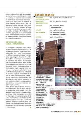 FACCIATE M&T settembre·dicembre 2006 29 G G G
maniera indipendente dalla fabbrica stori-
ca. Inoltre i nuovi manufatti si differenzia-
no per l’uso dei materiali in opera: l’edifi-
cio esistente è in muratura intonacata, i
nuovi corpi, invece, sono in cemento ar-
mato, rivestiti in mattoni faccia a vista. L’e-
suberante (e forse inattesa) trama degli
elementi in laterizio, associata all’anda-
mento complesso delle cortine murarie è
un vistoso omaggio alla tradizione del
merletto, la pregiata opera silenziosa del
lavoro femminile delle monache di clausu-
ra, che a Cantù ha le sue origini e ha mes-
so le sue profonde radici”.
MATTONI A PASTA MOLLE
E MALTA A NORMA DI LEGGE
La particolare e complessa trama policro-
ma del rivestimento esterno è ottenuta at-
traverso una sapiente posa di mattoni a
pasta molle “tipo a mano”. I mattoni nelle
tre differenti colorazioni (rosso, rosato e
giallo) appartengono alla Linea Vivo di San
Marco. Sono ottenuti con un procedimen-
to produttivo che affonda le sue origini
nella tradizione del laterizio, e più precisa-
mente nel panorama lombardo tardo rina-
scimentale, quando si producevano matto-
ni impastando argilla e paglia. Come allo-
ra, anche oggi questi mattoni sono “scas-
serati” dallo stampo attraverso l’utilizzo di
un elemento vegetale (limatura fine di le-
gno) al posto della tradizionale sabbia. I
mattoni così prodotti non presentano alte-
razioni proprie dei mattoni sabbiati, e in-
vece mostrano nella loro posa a vista colo-
razioni intense e movimenti cromatici tipi-
ci dell’argilla naturale.
Infine, diremo che per quanto riguarda il
mattone faccia a vista la legge consente
un contenuto di solfati fino allo 0,05%. Per
la posa di questi mattoni è stata perciò uti-
lizzata una malta idrofugata a norma CE,
certificata per un bassissimo contenuto di
solfati alcalini (inferiore allo 0,01%): la Mal-
ta a Vista Grigia di Gras Calce. Questa mal-
ta ha una presenza di solfati alcalini in per-
centuali così basse da renderla totalmente
ininfluente ai fini dell’insorgere di eventua-
li efflorescenze. G
PROGETTISTA E Prof. Ing. Arch. Marco Dezzi Bardeschi
DIRETTORE DEI LAVORI
CONSULENZA Prof. Arch. Gabriella Guarisco
TECNICO-SCIENTIFICA
STRUTTURE Ingg. Alessandro Melani
e Giovanni Becattini
IMPIANTI Prof. Ing. Giancarlo Chiesa
COLLABORATORI Arch. Ferdinando Zaccheo,
Arch. Alessandro Campeggi
IMPRESA Spazio Edile srl, Milano
Scheda tecnica
Q QUI SOPRA, IL CORPO
AGGIUNTO SUL LATO SUD.
SI PUÒ NOTARE COME ESSO
NON GRAVI IN ALCUN MODO
SULLA STRUTTURA
PREESISTENTE.
A FIANCO, PER DISPORRE IN
MANIERA PRECISA
I MATTONI CON
QUESTA SPECIALE
INCLINAZIONE A 45°,
SI SONO TRACCIATI
NUMEROSI SCHEMI
(DEI QUALI VI
MOSTRIAMO
UN ESTRATTO
QUI A LATO)
E PER LA MESSA IN POSA È STATA
REALIZZATA UNA FITTA TRAMA
DI FILI DI RIFERIMENTO
 