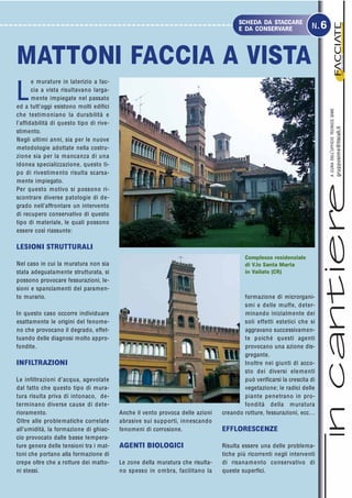 L
e murature in laterizio a fac-
cia a vista risultavano larga-
mente impiegate nel passato
ed a tutt’oggi esistono molti edifici
che testimoniano la durabilità e
l’affidabilità di questo tipo di rive-
stimento.
Negli ultimi anni, sia per le nuove
metodologie adottate nella costru-
zione sia per la mancanza di una
idonea specializzazione, questo ti-
po di rivestimento risulta scarsa-
mente impiegato.
Per questo motivo si possono ri-
scontrare diverse patologie di de-
grado nell’affrontare un intervento
di recupero conservativo di questo
tipo di materiale, le quali possono
essere così riassunte:
LESIONI STRUTTURALI
Nel caso in cui la muratura non sia
stata adeguatamente strutturata, si
possono provocare fessurazioni, le-
sioni e spanciamenti del paramen-
to murario.
In questo caso occorre individuare
esattamente le origini del fenome-
no che provocano il degrado, effet-
tuando delle diagnosi molto appro-
fondite.
INFILTRAZIONI
Le infiltrazioni d’acqua, agevolate
dal fatto che questo tipo di mura-
tura risulta priva di intonaco, de-
terminano diverse cause di dete-
rioramento.
Oltre alle problematiche correlate
all’umidità, la formazione di ghiac-
cio provocato dalle basse tempera-
ture genera delle tensioni tra i mat-
toni che portano alla formazione di
crepe oltre che a rotture dei matto-
ni stessi.
formazione di microrgani-
smi e delle muffe, deter-
minando inizialmente dei
soli effetti estetici che si
aggravano successivamen-
te poiché questi agenti
provocano una azione dis-
gregante.
Inoltre nei giunti di acco-
sto dei diversi elementi
può verificarsi la crescita di
vegetazione; le radici delle
piante penetrano in pro-
fondità della muratura
creando rotture, fessurazioni, ecc…
EFFLORESCENZE
Risulta essere una delle problema-
tiche più ricorrenti negli interventi
di risanamento conservativo di
queste superfici.
I
I
I
I
I
materialietecnologien.1.2005
ACURADELL’UFFICIOTECNICOSIME
grupposime@tiscali.it
SCHEDA DA STACCARE
E DA CONSERVARE N.6
MATTONI FACCIA A VISTA
Complesso residenziale
di V.lo Santa Marta
in Vailate (CR)
Anche il vento provoca delle azioni
abrasive sui supporti, innescando
fenomeni di corrosione.
AGENTI BIOLOGICI
Le zone della muratura che risulta-
no spesso in ombra, facilitano la
 