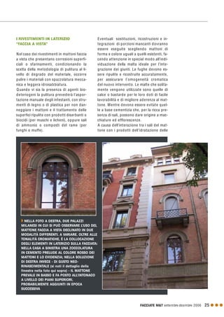 FACCIATE M&T settembre·dicembre 2006 25 G G G
I RIVESTIMENTI IN LATERIZIO
“FACCIA A VISTA”
Nel caso dei rivestimenti in mattoni faccia
a vista che presentano corrosioni superfi-
ciali o sfarinamenti, condizionando la
scelta della metodologia di pulitura al li-
vello di degrado del materiale, occorre
pulire i materiali con spazzolatura mecca-
nica e leggera idrosabbiatura.
Quando vi sia la presenza di agenti bio-
deteriogeni la pulitura prevederà l’aspor-
tazione manuale degli infestanti, con stru-
menti di legno o di plastica per non dan-
neggiare i mattoni e il trattamento delle
superfici ripulite con prodotti diserbanti o
biocidi (per muschi e licheni), oppure sali
di ammonio o composti del rame (per
funghi o muffe).
Eventuali sostituzioni, ricostruzioni e in-
tegrazioni di porzioni mancanti dovranno
essere eseguite scegliendo mattoni di
forma e colore uguali a quelli esistenti, fa-
cendo attenzione in special modo all’indi-
viduazione della malta ideale per l’inte-
grazione dei giunti. Le fughe devono es-
sere ripulite e ricostruite accuratamente,
per assicurare l’omogeneità cromatica
del nuovo intervento. Le malte che solita-
mente vengono utilizzate sono quelle di
calce o bastarde per le loro doti di facile
lavorabilità e di migliore aderenza al mat-
tone. Mentre devono essere evitate quel-
le a base cementizia che, per la ricca pre-
senza di sali, possono dare origine a mac-
chiature ed efflorescenze.
A causa dell’interazione tra i sali del mat-
tone con i prodotti dell’idratazione delle
Q NELLA FOTO A DESTRA, DUE PALAZZI
MILANESI IN CUI SI PUÒ OSSERVARE L’USO DEL
MATTONE FACCIA A VISTA DECLINATO IN DUE
MODALITÀ DIFFERENTI. A VARIARE, OLTRE ALLE
TONALITÀ CROMATICHE, È LA COLLOCAZIONE
DEGLI ELEMENTI IN LATERIZIO SULLA FACCIATA:
NELLA CASA A SINISTRA UNA ZOCCOLATURA
IN CEMENTO PRELUDE AL COLORE ROSSO DEI
MATTONI E LO EVIDENZIA; NELLA SOLUZIONE
DI DESTRA INVECE - DI GUSTO NEO-
RINASCIMENTALE (si noti il dettaglio della
finestra nella foto qui sopra) - IL MATTONE
PREVALE IN BASSO E FA POSTO ALL’INTONACO
A LIVELLO DEI PIANI SUPERIORI,
PROBABILMENTE AGGIUNTI IN EPOCA
SUCCESSIVA
 
