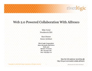 Web 2.0 Powered Collaboration With Alfresco

                                                               Mike Vertal
                                                             President & CEO

                                                              Russ Danner
                                                             Senior Architect

                                                          Rivet Logic Corporation
                                                        1800 Alexander Bell Drive
                                                                Suite 400
                                                            Reston, VA 20191
                                                              Ph: 703.234.7761
                                                              Fax: 703.234.7711




                                                                                          See the full webinar recording @
                                                                                    http://tinyurl.com/web2-collab-alfresco
Copyright © 2008. Rivet Logic Corporation. All rights reserved.      1                            ARTISANS OF OPEN SOURCE
 