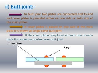 ii) Butt joint:-
In butt joint two plates are connected end to end
and cover plates is provided either on one side or both side of
the main plates.
If cover plates is placed on one side of the main
plate it is known as single cover butt joint.
If the cover plates are placed on both side of main
plate it is known as double cover butt joint.
Cover plates
Rivet
 