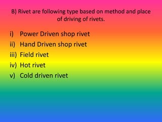 B) Rivet are following type based on method and place
of driving of rivets.
i) Power Driven shop rivet
ii) Hand Driven shop rivet
iii) Field rivet
iv) Hot rivet
v) Cold driven rivet
 