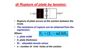 d) Rupture of plate by tension:
• Rupture of plate occurs at the section between the
rivets
• The resistance of rupture can be obtained from the
expression:
Where:
• L: plate width
• h: plate thickness:
• St : allowable tensile stress
• n : number of rivet holes at the section
tt hS)ndL(F 
FF L
 
